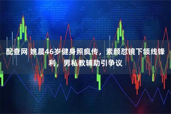 配查网 姚晨46岁健身照疯传,素颜怼镜下颌线锋利,男私教辅助引争议