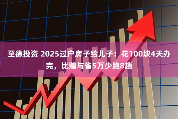 至德投资 2025过户房子给儿子：花100块4天办完，比赠与省5万少跑8趟