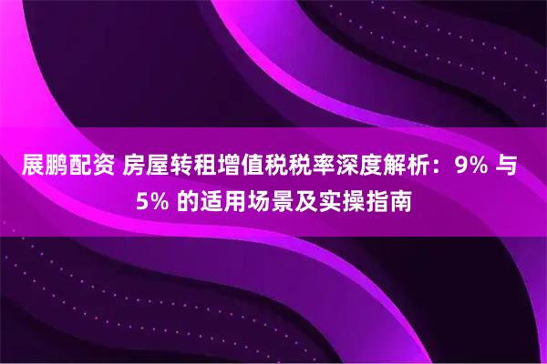 展鹏配资 房屋转租增值税税率深度解析:9% 与 5% 的适用场景及实操指南