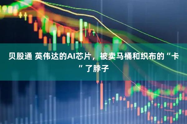 贝股通 英伟达的AI芯片，被卖马桶和织布的“卡”了脖子
