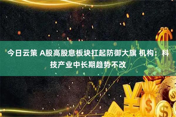 今日云策 A股高股息板块扛起防御大旗 机构：科技产业中长期趋势不改